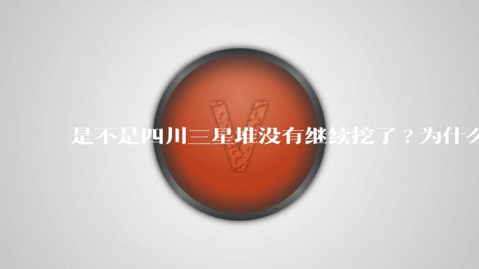 是不是四川三星堆没有继续挖了?为什么？